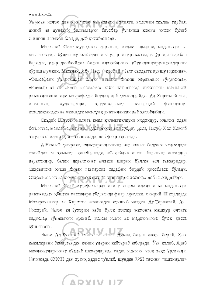 www.arxiv.uz Умуман ислом динининг том маънодаги мо ҳ ияти, исломий таълим-тарбия, диний ва дунёвий билимларни баробар ў рганиш комил инсон б ў либ етишишга имкон беради, деб ҳ исобланади. Марказий Осиё мутафаккирларининг ислом илмлари, маданияти ва маънавиятига б ў лган муносабатлари ва уларнинг ривожидаги ў рнига эътибор берилса, улар дунёвийлик билан ило ҳ ийликни уй ғ унлаштирганликларини к ў риш мумкин. Масалан, Абу Наср Ф а робий «Бахт-саодатга эришув ҳ ақида», «Фалсафани ў рганишдан олдин нимани билиш кераклиги т ўғ рисида», «Илмлар ва санъатлар фазилати» каби асарларида инсоннинг маънавий ривожланиши илм-маърифатга бо ғ лиқ деб таъкидлайди. Ал-Хоразмий эса, инсоннинг ҳ улқ-атвори, ҳ атти- ҳ аракати мантиқий фикрлашга асослангандагина мақсадга мувофиқ ривожланади деб ҳ исоблайди. Саъдий Шерозий илмга амал қилмаганларни нодондур, илмсиз одам бойликка, мансабга, ҳ ар хил тубанликка мансубдир деса, Юсуф Хос Хожиб эзгуликка илм орқали эришилади, деб фикр юритади. А.Навоий фикрича, одамгарчиликнинг энг юксак белгиси исломдаги са ҳ ийлик ва ҳ иммат ҳ исобланади, «Са ҳ ийлик инсон бо ғ ининг ҳ осилдор дарахтидир, балки дарахтнинг меваси ширин б ў лган асл гав ҳ аридир. Са ҳ оватсиз киши билан гав ҳ арсиз садафни бирдай ҳ исобласа б ў лади. Са ҳ оватлилик ва ҳ имматлилик покиза кишиларга хосдир» деб таъкидлайди. Марказий Осиё мутафаккирларининг ислом илмлари ва маданияти ривожидаги қ ў шган ҳ иссалари т ўғ рисида фикр юритсак, хижрий III асрларда Моварауннахр ва Хуросон заминидан етишиб чиққан Ат-Термизий, Ан- Нисорий, Имом ал-Бухорий каби буюк зотлар жа ҳ онга маш ҳ ур олтита хадислар т ў пламини яратиб, ислом илми ва маданиятига буюк ҳ исса қ ў шганлар. Имом Ал-Бухорий онаси ва а ка си Аҳмад билан ҳ ажга бориб, Ҳ аж амалларини бажаргандан кейин уларни кайтариб юборади. Ў зи қолиб, Араб мамлакатларининг к ў плаб ша ҳ арларида ҳ адис илмини узоқ вақт ў рганади. Натижада 600000 дан ортиқ ҳ адис т ў плаб, шундан 7250 тасини «ишонарли» 