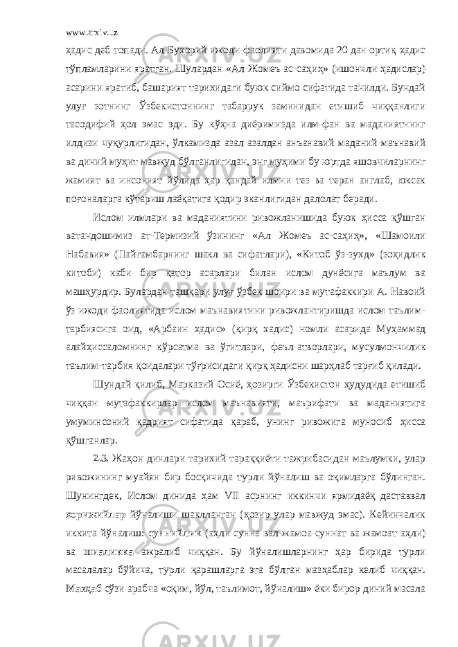 www.arxiv.uz ҳ адис деб топади. Ал-Бухорий ижоди-фаолияти давомида 20 дан ортиқ ҳ адис т ў пламларини яратган. Шулардан «Ал-Жомеъ ас-са ҳ и ҳ » (ишончли ҳ адислар) асарини яратиб, башарият тарихидаги буюк сиймо сифатида танилди. Бундай улу ғ зотнинг Ў збекистоннинг табаррук заминидан етишиб чиққанлиги тасодифий ҳ ол эмас эди. Бу к ўҳ на диёримизда илм-фан ва маданиятнинг илдизи чу қ урлигидан, ў лкамизда азал-азалдан анъанавий маданий-маънавий ва диний му ҳ ит мавжуд б ў лганлигидан, энг му ҳ ими бу юртда яшовчиларнинг жамият ва инсоният й ў лида ҳ ар қандай илмни тез ва теран англаб, юксак по ғ оналарга к ў тариш лаёқатига қодир эканлигидан далолат беради. Ислом илмлари ва маданиятини ривожланишида буюк ҳ исса қ ў шган ватандошимиз ат-Термизий ў зининг «Ал Жомеъ ас-са ҳ и ҳ », «Шамоили Набавия» (Пай ғ амбарнинг шакл ва сифатлари), «Китоб ў з-зухд» (зо ҳ идлик китоби) каби бир қатор асарлари билан ислом дунёсига маълум ва маш ҳ урдир. Булардан таш қ ари улу ғ ў збек шоири ва мутафаккири А. Навоий ў з ижоди фаолиятида ислом маънавиятини ривожлантиришда ислом таълим- тарбиясига оид, «Арбаин ҳ адис» (қирқ хадис) номли асарида Му ҳ аммад алай ҳ иссаломнинг к ў рсатма ва ў гитлари, феъл-атворлари, мусулмончилик таълим-тарбия қоидалари т ўғ рисидаги қирқ ҳ адисни шар ҳ лаб тар ғ иб қилади. Шундай қилиб, Марказий Осиё, ҳ озирги Ў збекистон ҳ удудида етишиб чиққан мутафаккирлар ислом маънавияти, маърифати ва маданиятига умуминсоний қадрият сифатида қараб, унинг ривожига муносиб ҳ исса қ ў шганлар. 2.3. Жа ҳ он динлари тарихий тараққиёти тажрибасидан маълумки, улар ривожининг муайян бир босқичида турли й ў налиш ва оқимларга б ў линган. Шунингдек, Ислом динида ҳ ам VII асрнинг иккинчи ярмидаёқ даставвал хорижийлар й ў налиши шаклланган ( ҳ озир улар мавжуд эмас). Кейинчалик иккита й ў налиш: суннийлик (а ҳ ли сунна вал-жамоа-суннат ва жамоат а ҳ ли) ва шиаликка ажралиб чиққан. Бу й ў налишларнинг ҳ ар бирида турли масалалар б ў йича, турли қарашларга эга б ў лган маз ҳ аблар келиб чиққан. Маз ҳ аб с ў зи арабча « оқим, йўл, таълимот, йўналиш » ёки бирор диний масала 