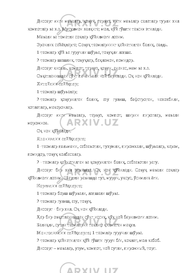 Диссерт янги мевалар, қовун, тарвуз, янги мевалар салатлар турли хил компотлар ва х.з. Мусулмон халқига; мол, кўй гўшти тавсия этилади. Мевали ва томатли соклар қўйилмоғи лозим. Эронлик сайёҳларга; Совуқ таомларнинг қайнатилган балиқ, селдь. 1-таомлар қўй ва гуручли шўрва, товуқли лапша. 2-таомлар шашлик, товуқлар, бақлажон, помидор. Диссерт кисель, компот, тарвуз, қовун, ананас, жем ва х.з. Овқатланишдан сўнг печеньели чой берилади. Оқ нон қўйилади. Хитойлик сайёҳлар ; 1-таомлар шўрвалар; 2-таомлар қовурилган балиқ, азу гуляш, бефстроган, чахохбили, котлетлар, макоронлар. Диссерт янги мевалар, тарвуз, компот, ширин пироглар, мевали морожное. Оқ нон қўйилади. Япониялик сайёҳларга ; 1- таомлар пельмени, сабзавотли, тухумли, пирожкали, шўрвалар, карам, помидор, товуқ колбасалар. 2 - таомлар қайнатилган ва қовурилган балиқ, сабзавотли рагу. Диссерт бир хил равишда. Оқ нон қўйилади. Совуқ мевали соклар қўйилмоғи лозим. Шартли равишда туз, муруч, уксус, ўсимлик ёғи. Кореялик сайёҳларга ; 1-таомлар борш шўрвали, лапшали шўрва. 2-таомлар гуляш, азу, товуқ. Диссерт - бир хил. Оқ нон қўйилади. Ҳар бир овқатланишдан сўнг иссиқ, кўк чой берилмоғи лозим. Балиқли, сутли таомларни таклиф қилмаган мақул. Монголиялик сайёҳларга; 1-таомлар гуручли шўрва. 2-таомлар қайнатилган қўй гўшти гуруч б/и, коклет, мол-кабоб. Диссерт – мевалар, узум, компот, чой сутли, пирожный, торт. 