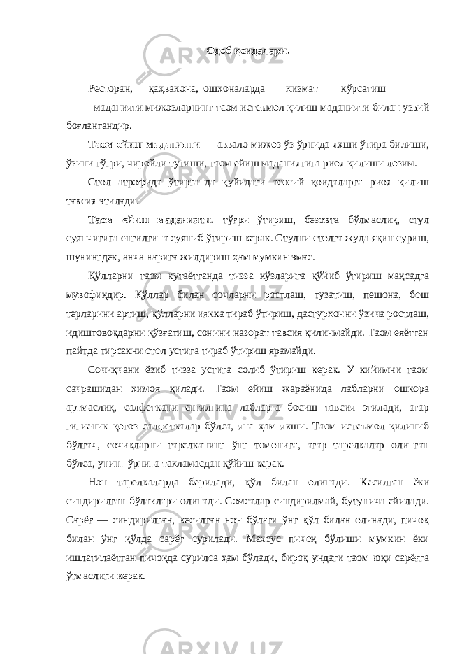 Одоб қоидалари. Ресторан, қаҳвахона, ошхоналарда хизмат кўрсатиш маданияти мижозларнинг таом истеъмол қилиш маданияти билан узвий боғлангандир. Таом ейиш маданияти — аввало мижоз ўз ўрнида яхши ўтира билиши, ўзини тўғри, чиройли тутиши, таом ейиш маданиятига риоя қилиши лозим. Стол атрофида ўтирганда қуйидаги асосий қоидаларга риоя қилиш тавсия этилади. Таом ейиш маданияти. тўғри ўтириш, безовта бўлмаслиқ, стул суянчиғига енгилгина суяниб ўтириш керак. Стулни столга жуда яқин суриш, шунингдек, анча нарига жилдириш ҳам мумкин эмас. Қўлларни таом кутаётганда тизза кўзларига қўйиб ўтириш мақсадга мувофиқдир. Қўллар билан сочларни ростлаш, тузатиш, пешона, бош терларини артиш, қўлларни иякка тираб ўтириш, дастурхонни ўзича ростлаш, идиштовоқдарни қўзғатиш, сонини назорат тавсия қилинмайди. Таом еяётган пайтда тирсакни стол устига тираб ўтириш ярамайди. Сочиқчани ёзиб тизза устига солиб ўтириш керак. У кийимни таом сачрашидан химоя қилади. Таом ейиш жараёнида лабларни ошкора артмаслиқ, салфеткани енгилгина лабларга босиш тавсия этилади, агар гигиеник қоғоз салфеткалар бўлса, яна ҳам яхши. Таом истеъмол қилиниб бўлгач, сочиқларни тарелканинг ўнг томонига, агар тарелкалар олинган бўлса, унинг ўрнига тахламасдан қўйиш керак. Нон тарелкаларда берилади, қўл билан олинади. Кесилган ёки синдирилган бўлаклари олинади. Сомсалар синдирилмай, бутунича ейилади. Сарёғ — синдирилган, кесилган нон бўлаги ўнг қўл билан олинади, пичоқ билан ўнг қўлда сарёг сурилади. Махсус пичоқ бўлиши мумкин ёки ишлатилаётган пичоқда сурилса ҳам бўлади, бироқ ундаги таом юқи сарёғга ўтмаслиги керак. 