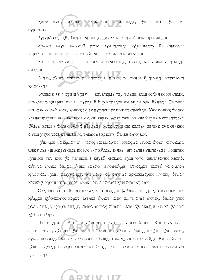 Қиём, жем, повидло - тарелкаларга олинади, сўнгра нон бўлагига сурилади. Бутерброд - қўл билан олинади, пичоқ ва вилка ёрдамида ейилади. Ҳамма учун умумий таом қўйилганда хўрандалар ўз олдидан кераклисини тарелкасига солиб олиб истеъмол қилаверади. Колбаса, ветчина — тарелкага солинади, пичоқ ва вилка ёрдамида ейилади. Балиқ, гўшт, сабзавот салатлари пичоқ ва вилка ёрдамида истеъмол қилинади. Булъон ва пюре-шўрва — косаларда тортилади, қошиқ билан ичилади, совуган тақдирда косани кўтариб бир четидан ичаверса ҳам бўлади. Таомни совутаман деб коса, қошиқларга пуфлаш тавсия этилмайди. Уни қошиқ билан аралаштириш ва совушини кутиш керак. Агар таом ичида йирик маҳсулотлар бўлса, қошиқ билан бўлиб ейилади. коса охирида қолган озгина суюқлиқни олиш учун коса қийшайтирилади ва қошиқ, билан олинади. Гўштдан тайёрланган иссиқ таомларни пичоқ ва вилка билан ейилади. Овқатланиш жараёнида пичоқ ўнг қўлда, вилка чап қўлда ушланади. Пишган гўштни хар қим ўз хохишига қараб кесади. Гўштнинг ҳаммасини кесиб, сўнгра вилка билан ейиш тавсия этилмайди. Оз-оздан кесиб истеъмол қилинса, гўшт совумайди. Котлет, тефтели ва ҳоказоларни пичоқ, билан кесиб ўтириш шарт эмас, вилка билан бўлса ҳам бўлаверади. Овқатланиш пайтида пичоқ ва вилкадан фойдаланганда ҳар иккаласини қўлдан қўймаслик керак. Вилка билан таом олинганда пичоқ, билан уни ростланади, тўғриланади, аммо пичоқ билан таом бўлаклари вилка устига қўйилмайди. Паррандалар гўштини ейишда пичоқ ва вилка билан гўшти суякдан ажратилади, сўнгра қўл билан ейилиши мумкин. Таомдан сўнг қўл иссиқ, сувда ювилади. Балиқли таомлар ейишда пичоқ, ишлатилмайди. Вилка билан гўшти суякдан ажратилади ва бирданига иккита вилка билан истеъмол қилинади. 