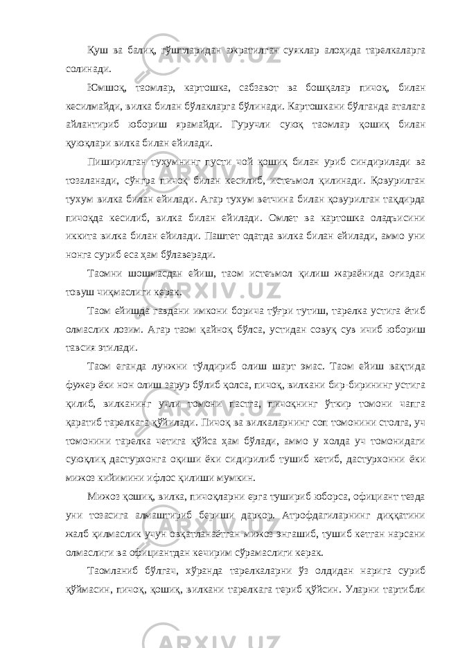 Қуш ва балиқ, гўштларидан ажратилган суяклар алоҳида тарелкаларга солинади. Юмшоқ, таомлар, картошка, сабзавот ва бошқалар пичоқ, билан кесилмайди, вилка билан бўлакларга бўлинади. Картошкани бўлганда аталага айлантириб юбориш ярамайди. Гуручли суюқ таомлар қошиқ билан қуюқлари вилка билан ейилади. Пиширилган тухумнинг пусти чой қошиқ билан уриб синдирилади ва тозаланади, сўнгра пичоқ билан кесилиб, истеъмол қилинади. Қовурилган тухум вилка билан ейилади. Агар тухум ветчина билан қовурилган тақдирда пичоқда кесилиб, вилка билан ейилади. Омлет ва картошка оладъисини иккита вилка билан ейилади. Паштет одатда вилка билан ейилади, аммо уни нонга суриб еса ҳам бўлаверади. Таомни шошмасдан ейиш, таом истеъмол қилиш жараёнида оғиздан товуш чиқмаслиги керак. Таом ейишда гавдани имкони борича тўғри тутиш, тарелка устига ётиб олмаслик лозим. Агар таом қайноқ бўлса, устидан совуқ сув ичиб юбориш тавсия этилади. Таом еганда лунжни тўлдириб олиш шарт эмас. Таом ейиш вақтида фужер ёки нон олиш зарур бўлиб қолса, пичоқ, вилкани бир-бирининг устига қилиб, вилканинг учли томони пастга, пичоқнинг ўткир томони чапга қаратиб тарелкага қўйилади. Пичоқ ва вилкаларнинг соп томонини столга, уч томонини тарелка четига қўйса ҳам бўлади, аммо у холда уч томонидаги суюқлиқ дастурхонга оқиши ёки сидирилиб тушиб кетиб, дастурхонни ёки мижоз кийимини ифлос қилиши мумкин. Мижоз қошиқ, вилка, пичоқларни ерга тушириб юборса, официант тезда уни тозасига алмаштириб бериши даркор. Атрофдагиларнинг диққатини жалб қилмаслик учун овқатланаётган мижоз энгашиб, тушиб кетган нарсани олмаслиги ва официантдан кечирим сўрамаслиги керак. Таомланиб бўлгач, хўранда тарелкаларни ўз олдидан нарига суриб қўймасин, пичоқ, қошиқ, вилкани тарелкага териб қўйсин. Уларни тартибли 