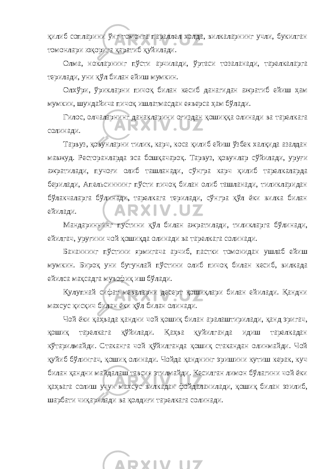 қилиб сопларини ўнг томонга параллел холда, вилкаларнинг учли, букилган томонлари юқорига қаратиб қуйилади. Олма, нокларнинг пўсти арчилади, ўртаси тозаланади, тарелкаларга терилади, уни қўл билан ейиш мумкин. Олхўри, ўрикларни пичоқ билан кесиб данагидан ажратиб ейиш ҳам мумкин, шундайича пичоқ ишлатмасдан еяверса ҳам бўлади. Гилос, олчаларнинг данакларини оғиздан қошиққа олинади ва тарелкага солинади. Тарвуз, қовунларни тилик, карч, коса қилиб ейиш ўзбек халқида азалдан мавжуд. Ресторанларда эса бошқачароқ. Тарвуз, қовунлар сўйилади, уруғи ажратилади, пучоғи олиб ташланади, сўнгра карч қилиб тарелкаларда берилади, Апельсиннинг пўсти пичоқ билан олиб ташланади, тиликларидан бўлакчаларга бўлинади, тарелкага терилади, сўнгра қўл ёки вилка билан ейилади. Мандариннинг пустини қўл билан ажратилади, тиликларга бўлинади, ейилгач, уруғини чой қошиқда олинади ва тарелкага солинади. Бананнинг пўстини ярмигача арчиб, пастки томонидан ушлаб ейиш мумкин. Бироқ уни бутунлай пўстини олиб пичоқ билан кесиб, вилкада ейилса мақсадга мувофиқ иш бўлади. Қулупнай сифат меваларни десерт қошиқлари билан ейилади. Қандни махсус қисқич билан ёки қўл билан олинади. Чой ёки қаҳвада қандни чой қошиқ билан аралаштирилади, қанд эригач, қошиқ тарелкага қўйилади. Қаҳва қуйилганда идиш тарелкадан кўтарилмайди. Стаканга чой қўйилганда қошиқ стакандан олинмайди. Чой қуйиб бўлингач, қошиқ олинади. Чойда қанднинг эришини кутиш керак, куч билан қандни майдалаш тавсия этилмайди. Кесилган лимон бўлагини чой ёки қаҳвага солиш учун махсус вилкадан фойдаланилади, қошиқ билан эзилиб, шарбати чиқарилади ва қолдиғи тарелкага солинади. 