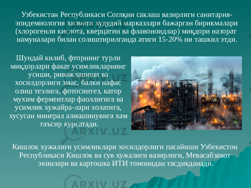 Кишлок хужалиги усимликлари хосилдорлиги пасайиши Узбекистон Республикаси Кишлок ва сув хужалиги вазирлиги, Мевасабзавот экинлари ва картошка ИТИ томонидан тасдикданади.Узбекистан Республикаси Соглқни саклаш вазирлиги санитария- эпидемиология хизмати худудий марказлари бажарган бирикмалари (хлорогенли кислота, кверцатин ва флавоноидлар) миқдори назорат намуналари билан солиштирилганда атиги 15-20% ни ташкил этди. Шундай килиб, фторнинг турли миқдорлари факат усимликларнинг усиши, ривожланиши ва хосилдорлиги эмас, балки нафас олиш тезлига, фотосинтез, катор мухим ферментлар фаоллигига ва усимлик хужайра-лари холатига, хусусан минерал алмашинувига хам таъсир курсатади. 