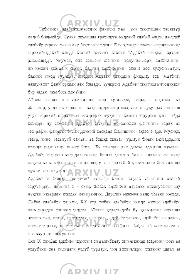 Табиийки, адабиётшунослик фанисиз ҳам уни œқитишни тасаввур қилиб бœлмайди. Чунки œтмишда яратилган маданий-адабий мерос дастлаб адабиёт тарихи фанининг баҳосини олади. Ёки ҳозирги замон асарларининг тарихий-адабий ҳамда бадиий эстетик баҳоси &#34;Адабий танқид&#34; орқали реаллашади. Умуман, сœз санъати œзининг қонуниятлари, адабиётнинг ижтимоий ҳаётдаги œрни, бадиий адабиётнинг œзига хос хусусиятлари, бадиий ижод турлари, ижодий жараён ҳақидаги фикрлар эса &#34;Адабиёт назарияси&#34; фани орқали аён бœлади. Буларсиз Адабиёт œқитиш методикаси бир қадам ҳам боса олмайди. Айрим асарларнинг яратилиши, асар муаллифи, асардаги қаҳрамон ва образлар, унда тасвирланган воқеа-ҳодисалар моҳиятини чуқурроқ англаш учун тарихий шароит ва географик муҳитни билиш зарурати ҳам пайдо бœлади. Бу œз-œзича адабиёт œқитиш методикаси фанининг тарих ва география фанлари билан доимий алоқада бœлишини тақазо этади. Мусиқа, театр, кино, тасвирий санъат, ва бошқа санъат турлари билан алоқадорлик ҳақида гапиришга ҳожат йœқ. Бу саноқни яна давом эттириш мумкин. Адабиёт œқитиш методикасининг бошқа фанлар билан алоқаси фаннинг мақсад ва вазифаларини англашда, унинг таркибий қисмларини белгилашда муҳим œрин тутади. Адабиётни бошқа ижтимоий фанлар билан бођлаб œрганиш ҳаётий заруратдир. Биргина 5 - синф Œзбек адабиёти дарслик мажмуасини шу нуқтаи назардан кœздан кечирайлик. Дарслик-мажмуа халқ ођзаки ижоди, Œзбек адабиёти тарихи, XX аср œзбек адабиёти ҳамда жаҳон адабиёти қисмларидан ташкил топган. Юзаки қарагандаёқ бу қисмларни œтишда этнография, тарих, география, она тили, адабиёт тарихи, адабиёт назарияси, санъат тарихи, ранг тасвир, театр билан нечођлик бођланиб кетганлигини тасаввур этиш мумкин. Ёки IX синфда адабиёт тарихига оид манбалар œтилганида асарнинг тили ва услубини она тилидаги услуб турлари, тил воситалари, сœзнинг шакл ва 