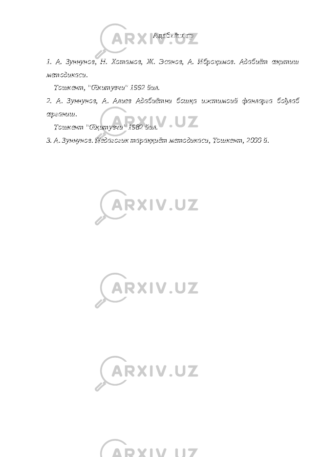 Адабиётлар 1. А. Зуннунов, Н. Хотамов, Ж. Эсанов, А. Иброҳимов. Адабиёт œқитиш методикаси. Тошкент, &#34;Œкитувчи&#34; 1992 йил. 2. А. Зуннунов, А. Алиев Адабиётни бошқа ижтимоий фанларга бођлаб œрганиш. Тошкент &#34;Œқитувчи&#34; 1982 йил. 3. А. Зуннунов. Педагогик тараққиёт методикаси, Тошкент, 2000 й. 