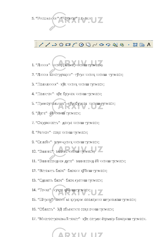 5. “ Рисования ”- “Чизиш” панели 1. “Линия”- чизиқ (кесма) чизиш тугмаси; 2. “Линия конструкции”- тўғри чизиқ чизиш тугмаси; 3. “Полилиния”- кўп чизиқ чизиш тугмаси; 4. “Полигон”- кўп бурчак чизиш тугмаси; 5. “Прямоугольник”- тўртбурчак чизиш тугмаси; 6. “Дуга”- ёй чизиш тугмаси; 7. “Окружность”- доира чизиш тугмаси; 8. “Регион”- соҳа чизиш тугмаси; 9. “Сплайн”- эгри чизиқ чизиш тугмаси; 10. “Эллипс”- эллипс чизиш тугмаси; 11. “Эллипсоидная дуга”- эллипсоид ёй чизиш тугмаси; 12. “Вставить блок”- блокни қўйиш тугмаси; 13. “Сделать блок”- блок яратиш тугмаси; 14. “Точка”- нуқта қўйиш тугмаси; 15. “Штрих”- кесин ва қирқим юзаларини штрихлаш тугмаси; 16. “Область”- 3Д объектига соҳа очиш тугмаси; 17. “Многостроковый текст”- кўп сатрли ёзувлар бажариш тугмаси. 