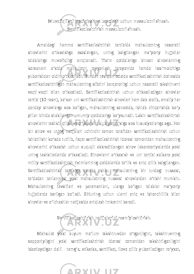 Muvofiqlikni tasdiqlash va baxolash uchun maxsulotni sinash. Sertifikatlashtirish maxsulotni sinash. Amaldagi hamma sertifikatlashtirish tartibida mahsulotning nazoratli sinovlarini o’tkazishga asoslangan, uning belgilangan me’yoriy hujjatlar talablariga muvofiqligi aniqlanadi. Tizim qoidalariga binoan sinovlarning korxonani o’zida mahsulotni tayyorlash jarayonida hamda iste’molchiga yuborishdan oldin o’tkaziladi. Bundan tashqari odatda sertifikatlashtirish doirasida sertifikatlashtirilgan mahsulotning sifatini barqarorligi uchun nazoratli tekshiruvni vaqti-vaqti bilan o’tkaziladi. Sertifikatlashtirish uchun o’tkaziladigan sinovlar tartibi (10-rasm), ba’zan uni sertifikatlashtirish sinovlari ham deb atalib, amaliy har qanday sinovlarga xos bo’lgan, mahsulotning sanoatda, ishlab chiqarishda ko’p yillar ichida shakllangan umumiy qoidalariga bo’ysunadi. Lekin sertifikatlashtirish sinovlarini tashkil qilish va o’tkazish uslubiyati o’ziga xos hususiyatlariga ega. Har bir sinov va uning natijalari uchinchi tomon tarafidan sertifikatlashtirish uchun ishlatilishi ko’zda tutilib, faqat sertifikatlashtirish idorasi tomonidan mahsulotning sinovlarini o’tkazish uchun xuquqli akkreditlangan sinov laboratoriyalarida yoki uning tashkilotlarida o’tkaziladi. Sinovlarni o’tkazish va uni tartibi xalkaro yoki milliy sertifikatlashtirish tizimlarining qoidalarida to’lik va aniq qilib belgilangan. Sertifikatlashtirish tartibiga qarab, ushbu mahsulotning bir turdagi nusxasi, to’dadan tanlanmasi yoki mahsulotning nusxasi sinovlardan o’tishi mumkin. Mahsulotning tavsiflari va parametrlari, ularga bo’lgan talablar me’yoriy hujjatlarda berilgan bo’ladi. SHuning uchun ularni aniq va ishonchlilik bilan sinovlar va o’lchashlar natijasida aniqlash imkonini beradi. Sertifikatlashtirish natijalarini rasmiylashtirish. Mahsulot yoki buyum ma’lum tekshiruvdan o’tganligini, tekshiruvning xaqqoniyligini yoki sertifikatlashtirish idorasi tomonidan tekshirilganligini isbotlaydigan dalil - tamg’a, etiketka, sertifikat, ilova qilib yuboriladigan ro’yxat, 