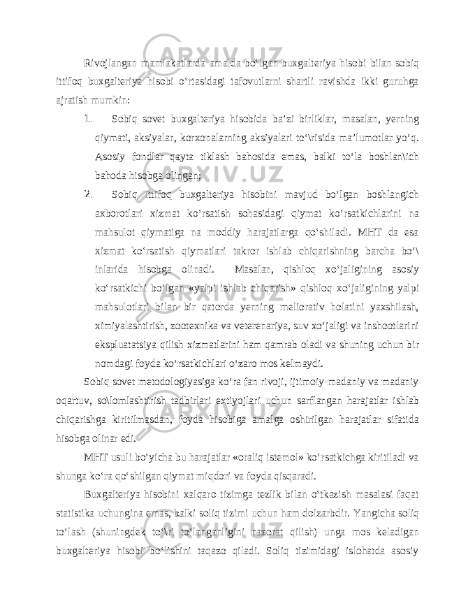 Rivojlangan mamlakatlarda amalda bo‘lgan buxgalteriya hisobi bilan sobiq ittifoq buxgalteriya hisobi o‘rtasidagi tafovutlarni shartli ravishda ikki guruhga ajratish mumkin: 1. Sobiq sovet buxgalteriya hisobida ba’zi birliklar, masalan, yerning qiymati, aksiyalar, korxonalarning aksiyalari to‘\risida ma’lumotlar yo‘q. Asosiy fondlar qayta tiklash bahosida emas, balki to‘la boshlan\ich bahoda hisobga olingan; 2. Sobiq ittifoq buxgalteriya hisobini mavjud bo‘lgan boshlangich axborotlari xizmat ko‘rsatish sohasidagi qiymat ko‘rsatkichlarini na mahsulot qiymatiga na moddiy harajatlarga qo‘shiladi. MHT da esa xizmat ko‘rsatish qiymatlari takror ishlab chiqarishning barcha bo‘\ inlarida hisobga olinadi. Masalan, qishloq xo‘jaligining asosiy ko‘rsatkichi bo‘lgan «yalpi ishlab chiqarish» qishloq xo‘jaligining yalpi mahsulotlari bilan bir qatorda yerning meliorativ holatini yaxshilash, ximiyalashtirish, zootexnika va veterenariya, suv xo‘jaligi va inshootlarini ekspluatatsiya qilish xizmatlarini ham qamrab oladi va shuning uchun bir nomdagi foyda ko‘rsatkichlari o‘zaro mos kelmaydi. Sobiq sovet metodologiyasiga ko‘ra fan rivoji, ijtimoiy-madaniy va madaniy oqartuv, so\lomlashtirish tadbirlari extiyojlari uchun sarflangan harajatlar ishlab chiqarishga kiritilmasdan, foyda hisobiga amalga oshirilgan harajatlar sifatida hisobga olinar edi. MHT usuli bo‘yicha bu harajatlar «oraliq istemol» ko‘rsatkichga kiritiladi va shunga ko‘ra qo‘shilgan qiymat miqdori va foyda qisqaradi. Buxgalteriya hisobini xalqaro tizimga tezlik bilan o‘tkazish masalasi faqat statistika uchungina emas, balki soliq tizimi uchun ham dolzarbdir. Yangicha soliq to‘lash (shuningdek to‘\ri to‘langanligini nazorat qilish) unga mos keladigan buxgalteriya hisobi bo‘lishini taqazo qiladi. Soliq tizimidagi islohatda asosiy 