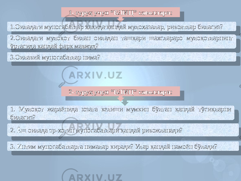 1- гуруҳ учун “БЛИЦ” саволлари: 1.Оиладаги муносабатлар ҳақида қандай мулоҳазалар, ривоятлар биласиз? 2.Оиладаги мулоқот билан оиладан ташқари шахслараро мулоқотларнинг ўртасида қандай фарқ мавжуд? 3.Оилавий муносабатлар нима? 2- гуруҳ учун “БЛИЦ” саволлари: 1. Мулоқот жараёнида юзага келиши мумкин бўлган қандай тўсиқларни биласиз? 2. Ёш оилада эр-хотин муносабатлари қандай ривожланади? 3. Интим муносабатларга нималар киради? Улар қандай намоён бўлади?4F 40 48 37 4B 5550 40 07 4C 30 481E 07 4E 4B 