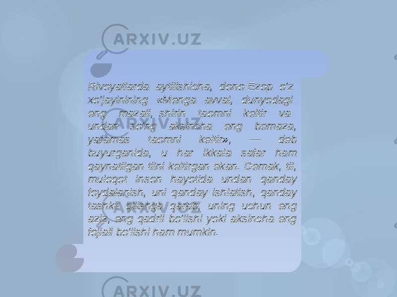 Rivoyatlarda aytilishicha, dono Ezop o‘z xo‘jayinining «Menga avval, dunyodagi eng mazali, shirin taomni keltir va undan so‘ng aksincha eng bemaza, yaramas taomni keltir», — deb buyurganida, u har ikkala safar ham qaynatilgan tilni keltirgan ekan. Demak, til, muloqot inson hayotida undan qanday foydalanish, uni qanday ishlatish, qanday tashkil qilishga qarab, uning uchun eng aziz, eng qadrli bo‘lishi yoki aksincha eng fojiali bo‘lishi ham mumkin. 