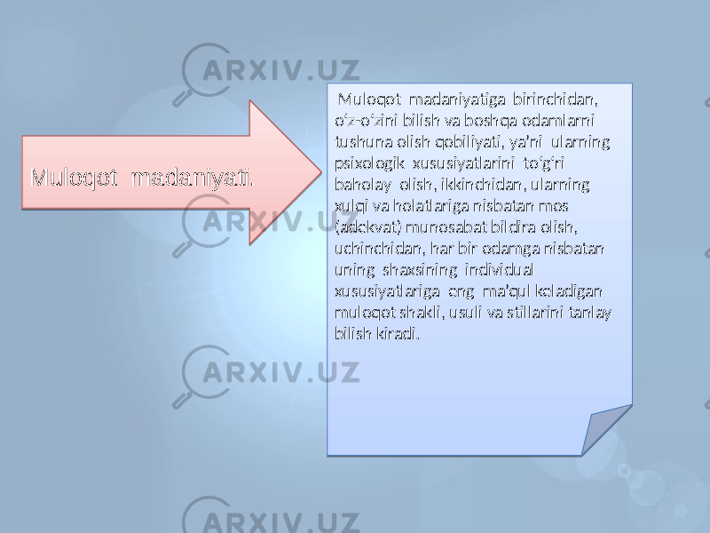 Muloqot madaniyati. Muloqot madaniyatiga birinchidan, o‘z-o‘zini bilish va boshqa odamlarni tushuna olish qobiliyati, ya’ni ularning psixologik xususiyatlarini to‘g‘ri baholay olish, ikkinchidan, ularning xulqi va holatlariga nisbatan mos (adekvat) munosabat bildira olish, uchinchidan, har bir odamga nisbatan uning shaxsining individual xususiyatlariga eng ma’qul keladigan muloqot shakli, usuli va stillarini tanlay bilish kiradi.29 0C 01 02 05 07 1B 10 1C 1E 03 03 1C 08 10 