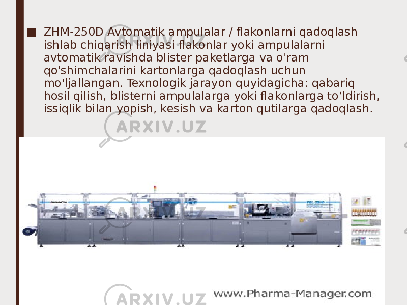 ■ ZHM-250D Avtomatik ampulalar / flakonlarni qadoqlash ishlab chiqarish liniyasi flakonlar yoki ampulalarni avtomatik ravishda blister paketlarga va o&#39;ram qo&#39;shimchalarini kartonlarga qadoqlash uchun mo&#39;ljallangan. Texnologik jarayon quyidagicha: qabariq hosil qilish, blisterni ampulalarga yoki flakonlarga to‘ldirish, issiqlik bilan yopish, kesish va karton qutilarga qadoqlash. 