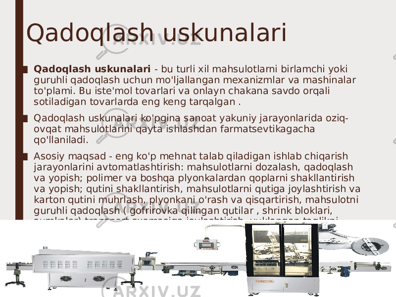 Qadoqlash uskunalari ■ Qadoqlash uskunalari - bu turli xil mahsulotlarni birlamchi yoki guruhli qadoqlash uchun mo&#39;ljallangan mexanizmlar va mashinalar to&#39;plami. Bu iste&#39;mol tovarlari va onlayn chakana savdo orqali sotiladigan tovarlarda eng keng tarqalgan . ■ Qadoqlash uskunalari ko&#39;pgina sanoat yakuniy jarayonlarida oziq- ovqat mahsulotlarini qayta ishlashdan farmatsevtikagacha qo&#39;llaniladi. ■ Asosiy maqsad - eng ko&#39;p mehnat talab qiladigan ishlab chiqarish jarayonlarini avtomatlashtirish: mahsulotlarni dozalash, qadoqlash va yopish; polimer va boshqa plyonkalardan qoplarni shakllantirish va yopish; qutini shakllantirish, mahsulotlarni qutiga joylashtirish va karton qutini muhrlash, plyonkani o&#39;rash va qisqartirish, mahsulotni guruhli qadoqlash ( gofrirovka qilingan qutilar , shrink bloklari, sumkalar) transport sxemasiga joylashtirish, yuklangan taglikni strech plyonka bilan o&#39;rash . 