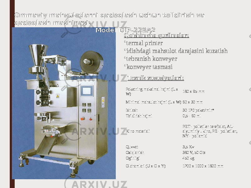 Qo&#39;shimcha qurilmalar: • termal printer • idishdagi mahsulot darajasini kuzatish • tebranish konveyer • konveyer tasmasi Paketning maksimal hajmi (L x W) 180 x 95 mm Minimal mahsulot hajmi (L x W) 60 x 30 mm Ishlash 30-120 paket/min* To&#39;ldirish hajmi 0,5 - 60 ml Kino materiali PET - polietilen tereftalat, AL - alyuminiy . kino, PE - polietilen, NY - poliamid Quvvat 3,5 Kv Oziqlanish 380 V, 50 Gts Og&#39;irligi 450 kg Olchamlari (U x G x Y) 1200 x 1000 x 1800 mm  Texnik xususiyatlari:  Ommaviy mahsulotlarni qadoqlash uchun to&#39;ldirish va qadoqlash mashinasi. Model DIP-338A2 