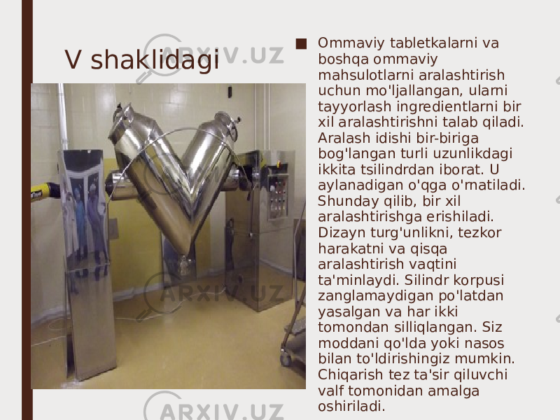 V shaklidagi ■ Ommaviy tabletkalarni va boshqa ommaviy mahsulotlarni aralashtirish uchun mo&#39;ljallangan, ularni tayyorlash ingredientlarni bir xil aralashtirishni talab qiladi. Aralash idishi bir-biriga bog&#39;langan turli uzunlikdagi ikkita tsilindrdan iborat. U aylanadigan o&#39;qga o&#39;rnatiladi. Shunday qilib, bir xil aralashtirishga erishiladi. Dizayn turg&#39;unlikni, tezkor harakatni va qisqa aralashtirish vaqtini ta&#39;minlaydi. Silindr korpusi zanglamaydigan po&#39;latdan yasalgan va har ikki tomondan silliqlangan. Siz moddani qo&#39;lda yoki nasos bilan to&#39;ldirishingiz mumkin. Chiqarish tez ta&#39;sir qiluvchi valf tomonidan amalga oshiriladi.      