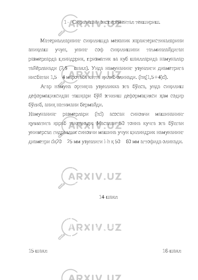 1 - Сиқилишни эксперементал текшириш. Материалларнинг сиқилишда механик характеристикаларини аниқлаш учун, унинг соф сиқилишини таъминлайдиган размерларда цлиндррик, призматик ва куб шаклларида намуналар тайёрланади (2,8 – шакл). Унда намунанинг узунлиги диаметрига нисбатан 1,5 – 4 маротаба катта қилиб олинади. ( h қ(1,5 ¸ 4) d ). Агар намуна ортиқча узунликка эга бўлса, унда сиқилиш деформациясидан ташқари бўй эгилиш деформацияси ҳам содир бўлиб, аниқ натижани бермайди. Намунанинг размерлари ( h d ) асосан синовчи машинанинг қувватига қараб танланади. Масалан 50 тонна кучга эга бўлган универсал гидравлик синовчи машина учун цилиндрик намунанинг диаметри d қ20 – 25 мм узунлиги l - h қ 50 – 60 мм агтофида олинади. 14-шакл 15-шакл 16-шакл 