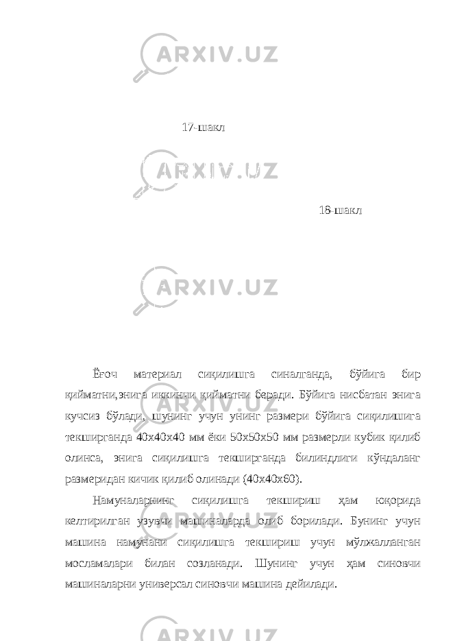 17-шакл 18-шакл Ёғоч материал сиқилишга синалганда, бўйига бир қийматни,энига иккинчи қийматни беради. Бўйига нисбатан энига кучсиз бўлади, шунинг учун унинг размери бўйига сиқилишига текширганда 40х40х40 мм ёки 50х50х50 мм размерли кубик қилиб олинса, энига сиқилишга текширганда билиндлиги кўндаланг размеридан кичик қилиб олинади (40х40х60). Намуналарнинг сиқилишга текшириш ҳам юқорида келтирилган узувчи машиналарда олиб борилади. Бунинг учун машина намунани сиқилишга текшириш учун мўлжалланган мосламалари билан созланади. Шунинг учун ҳам синовчи машиналарни универсал синовчи машина дейилади. 