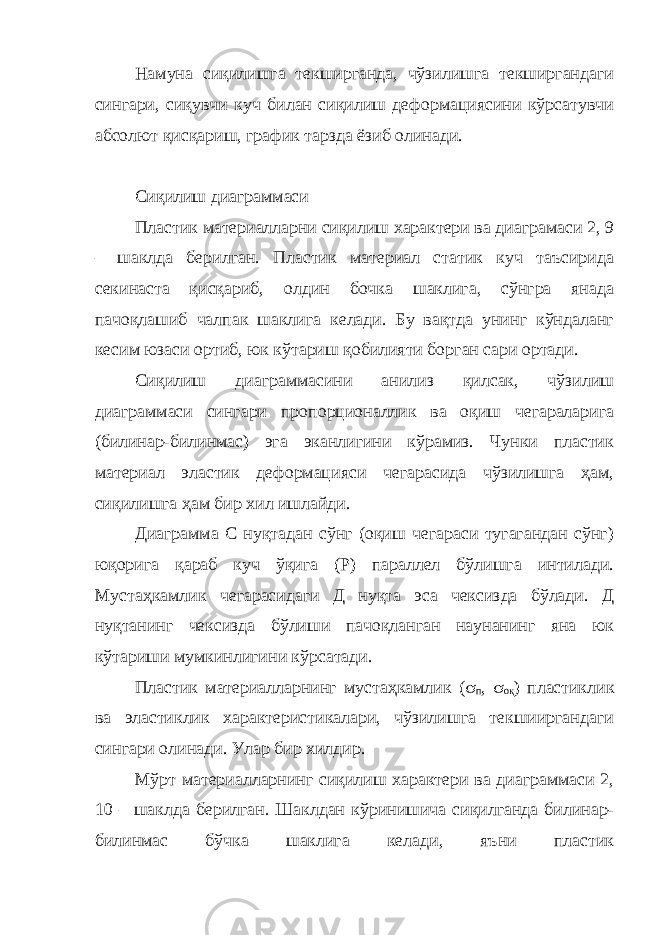 Намуна сиқилишга текширганда, чўзилишга текширгандаги сингари, сиқувчи куч билан сиқилиш деформациясини кўрсатувчи абсолют қисқариш, график тарзда ёзиб олинади. Сиқилиш диаграммаси Пластик материалларни сиқилиш характери ва диаграмаси 2, 9 – шаклда берилган. Пластик материал статик куч таъсирида секинаста қисқариб, олдин бочка шаклига, сўнгра янада пачоқлашиб чалпак шаклига келади. Бу вақтда унинг кўндаланг кесим юзаси ортиб, юк кўтариш қобилияти борган сари ортади. Сиқилиш диаграммасини анилиз қилсак, чўзилиш диаграммаси сингари пропорционаллик ва оқиш чегараларига (билинар-билинмас) эга эканлигини кўрамиз. Чунки пластик материал эластик деформацияси чегарасида чўзилишга ҳам, сиқилишга ҳам бир хил ишлайди. Диаграмма С нуқтадан сўнг (оқиш чегараси тугагандан сўнг) юқорига қараб куч ўқига (Р) параллел бўлишга интилади. Мустаҳкамлик чегарасидаги Д нуқта эса чексизда бўлади. Д нуқтанинг чексизда бўлиши пачоқланган наунанинг яна юк кўтариши мумкинлигини кўрсатади. Пластик материалларнинг мустаҳкамлик ( s п , s оқ ) пластиклик ва эластиклик характеристикалари, чўзилишга текшииргандаги сингари олинади. Улар бир хилдир. Мўрт материалларнинг сиқилиш характери ва диаграммаси 2, 10 – шаклда берилган. Шаклдан кўринишича сиқилганда билинар- билинмас бўчка шаклига келади, яъни пластик 