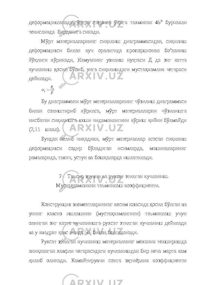 деформацияланади,сўнгра стержен ўқига тахминан 45 0 бурчакли текисликда бирданига синади. Мўрт материалларнинг сиқилиш диаграммасидан, сиқилиш деформацияси билан куч оралигида пропорционал бо²ланиш йўқлиги кўринади, Намуанинг узилиш нуқтаси Д да энг катта кучланиш ҳосил бўлиб, унга сиқилишдаги мустаҳкамлик чегараси дейилади.F Рв в s Бу диаграммани мўрт материалларнинг чўзилиш диаграммаси билан солиштириб кўрилса, мўрт материалларни чўзилишга нисбатан сиқилишга яхши чидамлилигини кўриш қийин бўлмайди (2,11 – шакл). Бундан келиб чиқадики, мўрт материаллар асосан сиқилиш деформацияси содир бўладиган исимларда, машиналарнинг рамаларида, таянч, устун ва бошқаларда ишлатилади. 2 - Таъсир этувчи ва рухсат этилган кучланиш. Мустаҳкамликни таъминлаш коэффициенти. Конструкция элементларининг кесим юзасида ҳосил бўлган ва унинг хавсиз ишлашини (мустаҳкамлигини) таъминлаш учун олинган энг катта кучланишга-рухсат этилган кучланиш дейилади ва у квадрат қавс ичида [ s ] билан белгиланади. Рухсат этилган кучланиш материалнинг механик текширишда аниқланган хавфли чегарасидаги кучланишдан бир неча марта кам қилиб олинади. Камайтирувчи сонга эҳтиёрлик коэффициенти 