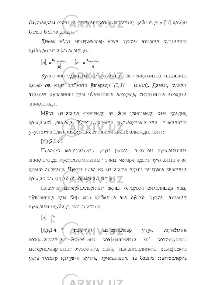 (мустаҳкамликни таъминлаш коэффициенти) дейилади у [ n ] ҳарфи билан белгиланади. Демак мўрт материаллар учун рухсат этилган кучланиш қуйидагича ифодаланади:     n n сикилишв c чузилишв ч ) ( ) ( ; s s s s   Бунда конструкциянинг чўзилишга ёки сиқилишга ишлашига қараб s в нинг қиймати ўзгаради (2,17 – шакл). Демак, рухсат этилган кучланиш ҳам чўзилишга алоҳида, сиқилишга алоҳида аниқланади. Мўрт материал синганда ва ёки узилганда кам қолдиқ қолдириб узилади. Конструкцияни мустаҳкамлигини таъминлаш учун эҳтиётлик коэффициенти катта қилиб олинади, яъни: [ n ]қ2,5 ¸ 5 Пластик материаллар учун рухсат этилган кучланишни аниқлаганда мустаҳкамликнинг оқиш чегарасидаги кучланиш асос қилиб олинади. Чунки пластик материал оқиш чегарага келганда қолдиқ қолдириб деформацияланади. Пластик материалларнинг оқиш чегараси сиқилишда ҳам, чўзилишда ҳам бир хил қийматга эга бўлиб, рухсат этилган кучланиш қуйидагича олинади:   n окs s  [ n ]қ1,4 ¸ 2 пластик материаллар учун эҳтиётлик коэффициенти. Эҳтиётлик коэффициенти { n ] конструкция материалларининг хоссасига, аниқ ишланганлигига, вазифасига унга таъсир қилувчи кучга, кучланишга ва бошқа факторларга 