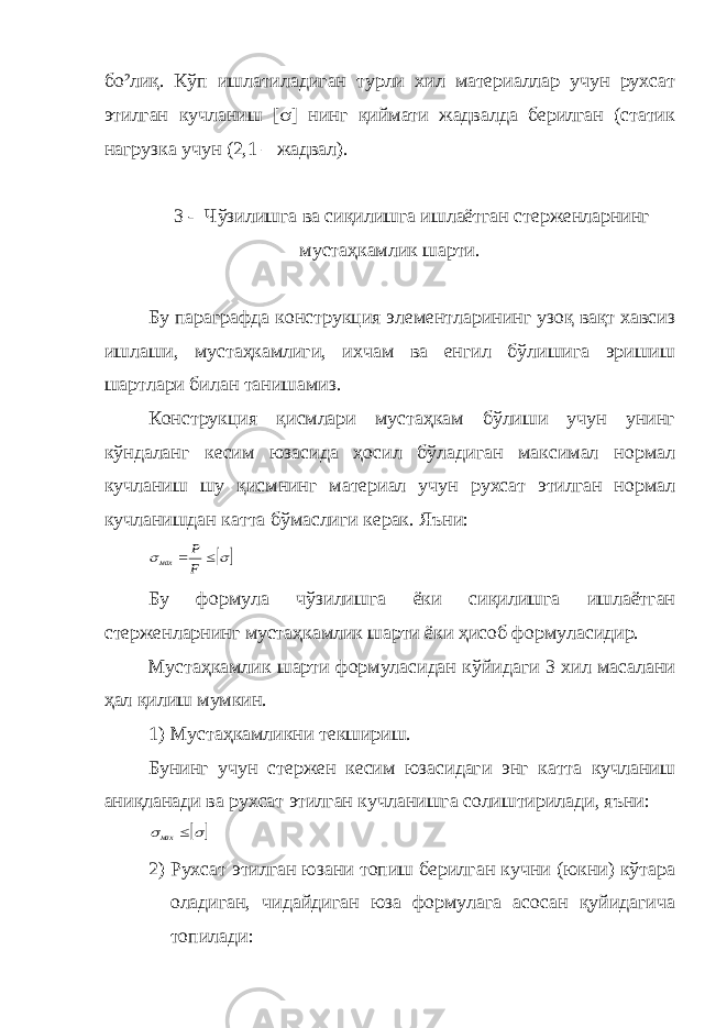 бо²лиқ. Кўп ишлатиладиган турли хил материаллар учун рухсат этилган кучланиш [ s ] нинг қиймати жадвалда берилган (статик нагрузка учун (2,1 – жадвал). 3 - Чўзилишга ва сиқилишга ишлаётган стерженларнинг мустаҳкамлик шарти. Бу параграфда конструкция элементларининг узоқ вақт хавсиз ишлаши, мустаҳкамлиги, ихчам ва енгил бўлишига эришиш шартлари билан танишамиз. Конструкция қисмлари мустаҳкам бўлиши учун унинг кўндаланг кесим юзасида ҳосил бўладиган максимал нормал кучланиш шу қисмнинг материал учун рухсат этилган нормал кучланишдан катта бўмаслиги керак. Яъни: s s   F Р мах Бу формула чўзилишга ёки сиқилишга ишлаётган стерженларнинг мустаҳкамлик шарти ёки ҳисоб формуласидир. Мустаҳкамлик шарти формуласидан кўйидаги 3 хил масалани ҳал қилиш мумкин. 1) Мустаҳкамликни текшириш. Бунинг учун стержен кесим юзасидаги энг катта кучланиш аниқланади ва рухсат этилган кучланишга солиштирилади, яъни:  s s  мах 2) Рухсат этилган юзани топиш берилган кучни (юкни) кўтара оладиган, чидайдиган юза формулага асосан қуйидагича топилади: 