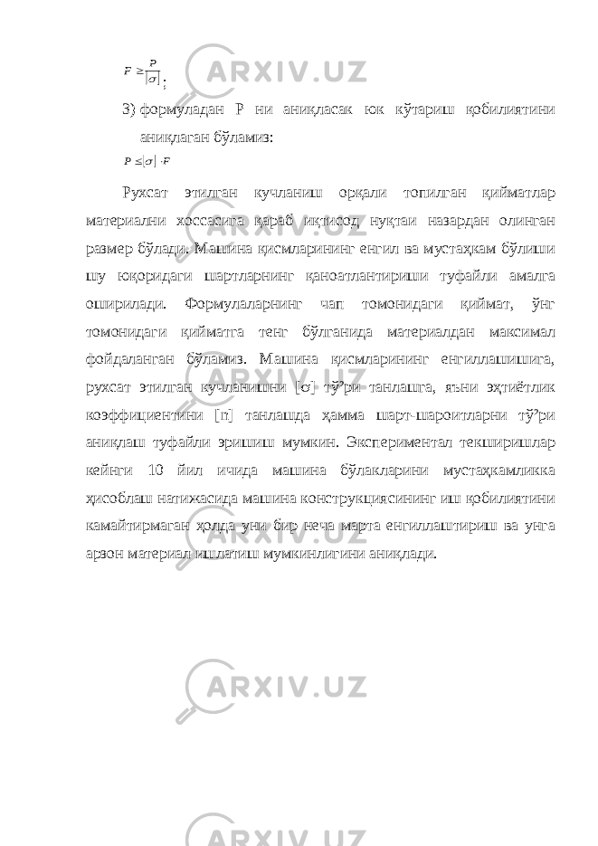  s P F ; 3) формуладан Р ни аниқласак юк кўтариш қобилиятини аниқлаган бўламиз:  F P   s Рухсат этилган кучланиш орқали топилган қийматлар материални хоссасига қараб иқтисод нуқтаи назардан олинган размер бўлади. Машина қисмларининг енгил ва мустаҳкам бўлиши шу юқоридаги шартларнинг қаноатлантириши туфайли амалга оширилади. Формулаларнинг чап томонидаги қиймат, ўнг томонидаги қийматга тенг бўлганида материалдан максимал фойдаланган бўламиз. Машина қисмларининг енгиллашишига, рухсат этилган кучланишни [ s ] тў²ри танлашга, яъни эҳтиётлик коэффициентини [ n ] танлашда ҳамма шарт-шароитларни тў²ри аниқлаш туфайли эришиш мумкин. Экспериментал текширишлар кейнги 10 йил ичида машина бўлакларини мустаҳкамликка ҳисоблаш натижасида машина конструкциясининг иш қобилиятини камайтирмаган ҳолда уни бир неча марта енгиллаштириш ва унга арзон материал ишлатиш мумкинлигини аниқлади. 