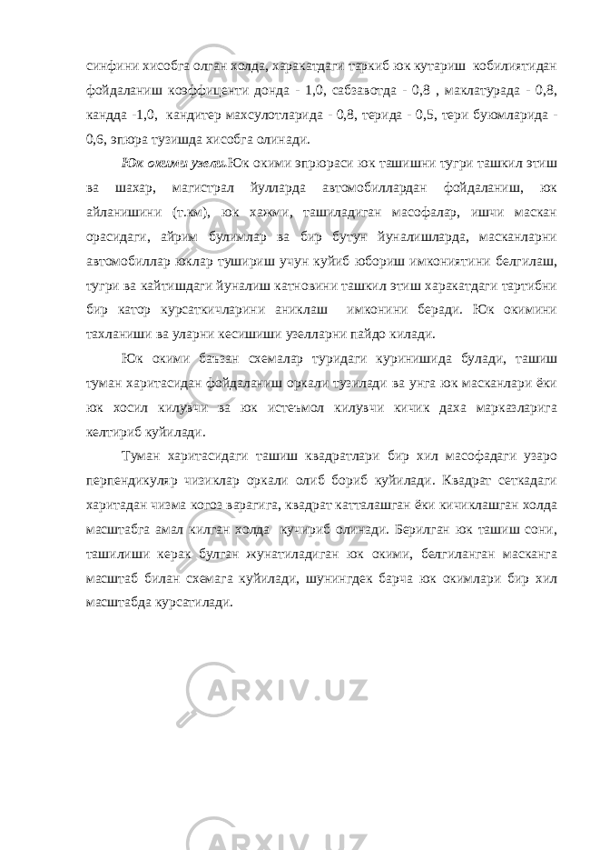 синфини хисобга олган холда, харакатдаги таркиб юк кутариш кобилиятидан фойдаланиш коэффиценти донда - 1,0, сабзавотда - 0,8 , маклатурада - 0,8, кандда -1,0, кандитер махсулотларида - 0,8, терида - 0,5, тери буюмларида - 0,6, эпюра тузишда хисобга олинади. Юк окими узели. Юк окими эпрюраси юк ташишни тугри ташкил этиш ва шахар, магистрал йулларда автомобиллардан фойдаланиш, юк айланишини (т.км), юк хажми, ташиладиган масофалар, ишчи маскан орасидаги, айрим булимлар ва бир бутун йуналишларда, масканларни автомобиллар юклар тушириш учун куйиб юбориш имкониятини белгилаш, тугри ва кайтишдаги йуналиш катновини ташкил этиш харакатдаги тартибни бир катор курсаткичларини аниклаш имконини беради. Юк окимини тахланиши ва уларни кесишиши узелларни пайдо килади. Юк окими баъзан схемалар туридаги куринишида булади, ташиш туман харитасидан фойдаланиш оркали тузилади ва унга юк масканлари ёки юк хосил килувчи ва юк истеъмол килувчи кичик даха марказларига келтириб куйилади. Туман харитасидаги ташиш квадратлари бир хил масофадаги узаро перпендикуляр чизиклар оркали олиб бориб куйилади. Квадрат сеткадаги харитадан чизма когоз варагига, квадрат катталашган ёки кичиклашган холда масштабга амал килган холда кучириб олинади. Берилган юк ташиш сони, ташилиши керак булган жунатиладиган юк окими, белгиланган масканга масштаб билан схемага куйилади, шунингдек барча юк окимлари бир хил масштабда курсатилади. 