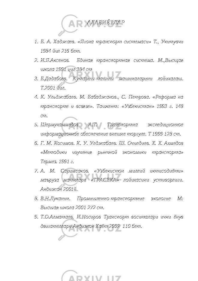 АДАБИЁТЛАР 1. Б. А. Хаджаев. «Ягона транспорт системаси» Т., Укитувчи 1984 йил 216 бет. 2. И.Я.Аксенов. Единая транспортная система. М.,Высщая школа 1991 цил 384 ст 3. Б.Дадабоев. Кутариш-ташиш машиналарини лойихалаш. Т.2001 йил. 4. К. Ульджабаев. М. Бабаджанов., С. Петрова. «Реформа на транспорте и всвязе». Ташкент: «Узбекистан» 1993 г. 148 ст. 5. Шермухаммедов А.Т. Транспортна экспедиционное информационное обеспечение внешне торгуле. Т 1999 128 ст. 6. Г. М. Косимов. К. У. Улджабаев. Ш. Очилдиев. Х. Х. Ахмедов «Методики изучения рынчной экономики транспорта» Термез. 1991 г. 7. А. М. Саримсаков. «Узбекистон миллий иктисодиёти» маъруза матнлари «ТРАСЕКА» лойихасини устиворлиги. Андижон 2001й. 8. В.Н.Луканин. Промишленно-транспортние экологие М: Высшая школа 2001 272 ст. 9. Т.О.Алматаев, И.Носиров Транспорт воситалари ички ёнув двигателлари Андижон Хаёт 2002 110 бет. 