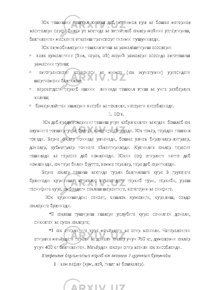 Юк ташишни ташкил килиш деб, минимал пул ва бошка материал воситалари сарфи билан уз вактида ва эхтиётлаб юклар жойини узгартириш, белгиланган масканга етказиш транспорт тизими тушунилади. Юк автмобилларини ташкил этиш ва режалаштириш асослари:  халк хужалигини (йил, чорак, ой) жорий режалари асосида автоташиш режасини тузиш;  автотранспорт корхонаси ва мижоз (юк жунатувчи) уртасидаги шартномани белгилаш;  харакатдаги таркиб ишини линияда ташкил этиш ва унга рахбарлик килиш;  бажарилаётган ишларни хисоби ва тахлили, назорати хисобланади. 1. Юк. Юк деб предметларнинг ташиш учун кабул килган вактдан бошлаб юк олувчига топширгунча булган холатига айтилади. Юк товар, тарадан ташкил топади. Барча юклар тоннада улчанади, бошка улчов бирликлар-литрлар, доналар, кубметрлар тоннага айлантирилади. Купчилик юклар тарасиз ташилади ва тарасиз деб номланади. Юкни соф огирлиги нетто деб номланади, юк тара билан брутто, хамма таралар, тара деб юритилади. Барча юклар ташиш вактида турли белгилашга кура 3 группага булинади: куриниши ва хили, харакатдаги таркиб тури, таркиби, ураш таснифига кура, омбордаги саклаш шароитига, котегория ва синфига. Юк куринишидан: саноат, кишлок хужалиги, курилиш, совдо юкларига булинади. *0 юклаш тушириш ишлари услубига кура: сочилган донали, сикилган ва суюк юкларга; *1 юк огирлигига кура меъёрдаги ва огир вазинли. Чегараланган огирлик меъёрдаги тарали ва донали юклар учун 250 кг, думоловчи юклар учун 400 кг белгиланган. Меъёрдан юкори огир вазнли юк хисобланди. Хавфлилик даражасига караб юк ташиш 7 группага булинади: 1 - кам хафли (кум, лой, гишт ва бошкалар). 