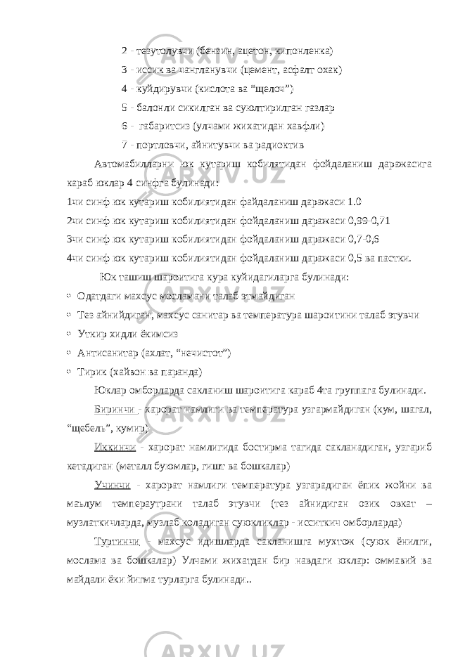 2 - тезутолувчи (бензин, ацетон, кипонленка) 3 - иссик ва чангланувчи (цемент, асфалт охак) 4 - куйдирувчи (кислота ва “щелоч”) 5 - балонли сикилган ва суюлтирилган газлар 6 - габаритсиз (улчами жихатидан хавфли) 7 - портловчи, айнитувчи ва радиоктив Автомабилларни юк кутариш кобилятидан фойдаланиш даражасига караб юклар 4 синфга булинади: 1чи синф юк кутариш кобилиятидан файдаланиш даражаси 1.0 2чи синф юк кутариш кобилиятидан фойдаланиш даражаси 0,99-0,71 3чи синф юк кутариш кобилиятидан фойдаланиш даражаси 0,7-0,6 4чи синф юк кутариш кобилиятидан фойдаланиш даражаси 0,5 ва пастки. Юк ташиш шароитига кура куйидагиларга булинади:  Одатдаги махсус мосламани талаб этмайдиган  Тез айнийдиган, махсус санитар ва температура шароитини талаб этувчи  Уткир хидли ёкимсиз  Антисанитар (ахлат, “нечистот”)  Тирик (хайвон ва паранда) Юклар омборларда сакланиш шароитига караб 4та группага булинади. Биринчи - харорат намлиги ва температура узгармайдиган (кум, шагал, “щебель”, кумир) Иккинчи - харорат намлигида бостирма тагида сакланадиган, узгариб кетадиган (металл буюмлар, гишт ва бошкалар) Учинчи - харорат намлиги температура узгарадиган ёпик жойни ва маълум темпераутрани талаб этувчи (тез айнидиган озик овкат – музлаткичларда, музлаб коладиган суюкликлар - исситкич омборларда) Туртинчи - махсус идишларда сакланишга мухтож (суюк ёнилги, мослама ва бошкалар) Улчами жихатдан бир навдаги юклар: оммавий ва майдали ёки йигма турларга булинади.. 