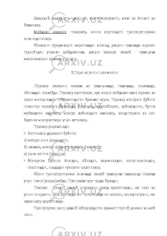 Оммавий юкларга — дон, ун, пахта махсулоти, мева ва ёнилги ва бошкалар. Майдали юкларга -товарлар, кичик партиядаги транспартировка килинадиганлар. Юкларни туркумларга ажратишдан максад, уларни ташишда харакат таркибидан унумли фойдаланиш, уларга керакли юклаб - тушириш механзмларни куллаш учундир. 2.Тара ва унинг ахамияти . Таралар юкларни юклаш ва туширишда, ташишда, саклашда, айнишдан саклайди. Таралар мустахкам, куп марта фойдаланишга ярокли ва арзон материалдан тайёрланадиган булиши керак. Таралар вазифаси буйича инвентар тараларга булинади: бочкалар, мевасабзавот, куйиладиган, бутил жойлашган яшиклар, махсус лойихадаги яшиклар, кондиторлик ва нон булочка махсулотлари учун лоткалар. Таралар фаркланади:  Каттиклик даражаси буйича: а) махсус аник формадаги, б) юмшок, махсус формага кирувчи (коплар), в) ярим каттик (корзина)  Материал буйича: ёгочдан, ойнадан, керамикадан, когоз-картондан, текстилдан, новдадан тукилган карзиналар. Юкни транспортировка килишда юклаб тушириш ишларида саклаш учун тамга (марка)лайди. Тамгалаш турт турда булади: Товарли - (юкли) ишлаб чикарувчи завод курсатилади, юк нави ва унинг огирлиги. Юк ортиладиган - еткизиладиган маскан, юк жунатувчи, юк олувчилар курсатилади. Транспортли юкга кушиб юбориладиган хужжат тартиб раками ва жой сони. 