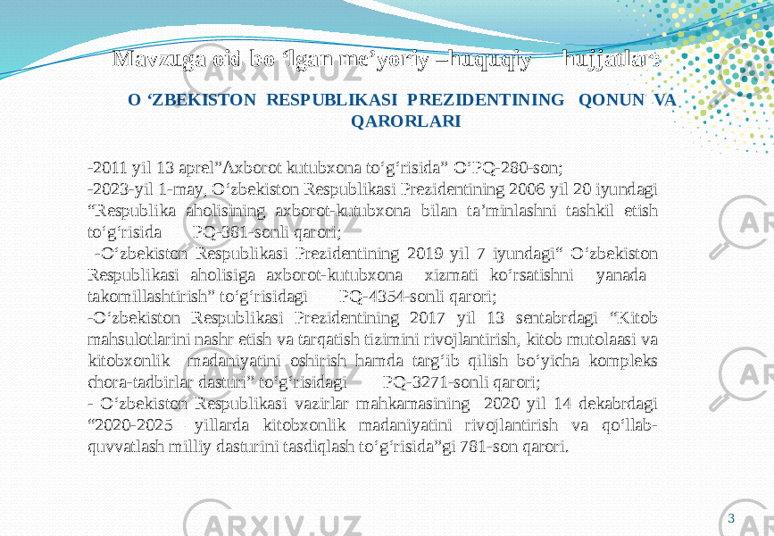 3Mavzuga oid bo ‘lgan me’yoriy –huquqiy hujjatlar: -2011 yil 13 aprel”Axborot kutubxona to‘g‘risida” O‘PQ-280-son; - 2023-yil 1-may, O‘zbekiston Respublikasi Prezidentining 2006 yil 20 iyundagi “Respublika aholisining axborot-kutubxona bilan ta’minlashni tashkil etish to‘g‘risida PQ-381-sonli qarori; -O‘zbekiston Respublikasi Prezidentining 2019 yil 7 iyundagi“ O‘zbekiston Respublikasi aholisiga axborot-kutubxona xizmati ko‘rsatishni yanada takomillashtirish” to‘g‘risidagi PQ-4354-sonli qarori; -O‘zbekiston Respublikasi Prezidentining 2017 yil 13 sentabrdagi “Kitob mahsulotlarini nashr etish va tarqatish tizimini rivojlantirish, kitob mutolaasi va kitobxonlik madaniyatini oshirish hamda targ‘ib qilish bo‘yicha kompleks chora-tadbirlar dasturi” to‘g‘risidagi PQ-3271-sonli qarori; - O‘zbekiston Respublikasi vazirlar mahkamasining 2020 yil 14 dekabrdagi “2020-2025 –yillarda kitobxonlik madaniyatini rivojlantirish va qo‘llab- quvvatlash milliy dasturini tasdiqlash to‘g‘risida”gi 781-son qarori. O ‘ZBEKISTON RESPUBLIKASI PREZIDENTINING QONUN VA QARORLARI 