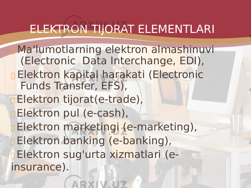 ELEKTRON TIJORAT ELEMENTLARI  Ma&#39;lumotlarning elektron almashinuvi (Electroniс Data Interchange, EDI),  Elektron kapital harakati (Electronic Funds Transfer, EFS),  Elektron tijorat (e-trade),  Elektron pul (e-cash),  Elektron marketingi (e-marketing),  Elektron banking (e-banking),  Elektron sug&#39;urta xizmatlari (e- insurance). 