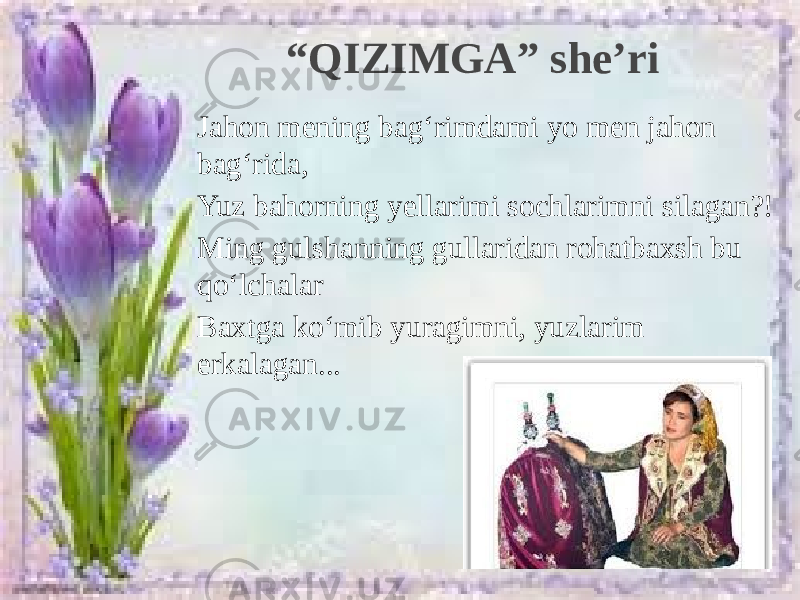 Jahon mening bag‘rimdami yo men jahon bag‘rida, Yuz bahorning yellarimi sochlarimni silagan?! Ming gulshanning gullaridan rohatbaxsh bu qo‘lchalar Baxtga ko‘mib yuragimni, yuzlarim erkalagan... “ QIZIMGA” she’ri 