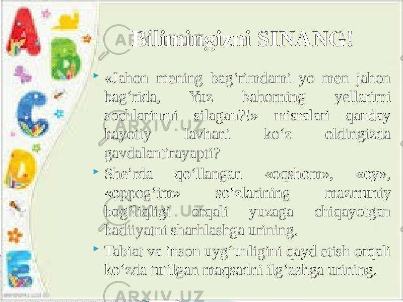  «Jahon mening bag‘rimdami yo men jahon bag‘rida, Yuz bahorning yellarimi sochlarimni silagan?!» misralari qanday hayotiy lavhani ko‘z oldingizda gavdalantirayapti?  She’rda qo‘llangan «oqshom», «oy», «oppog‘im» so‘zlarining mazmuniy bog‘liqligi orqali yuzaga chiqayotgan badiiyatni sharhlashga urining.  Tabiat va inson uyg‘unligini qayd etish orqali ko‘zda tutilgan maqsadni ilg‘ashga urining. Bilimingizni SINANG! 