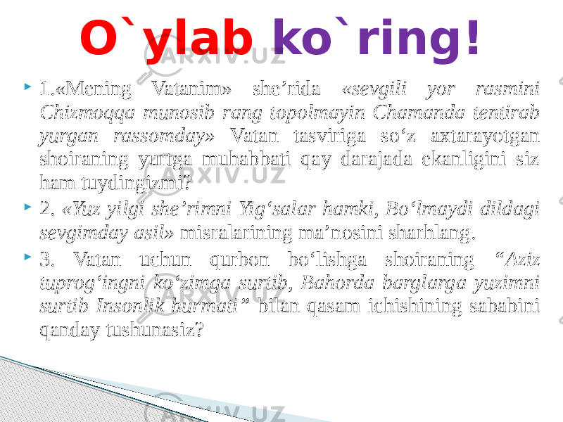  1.«Mening Vatanim» she’rida «sevgili yor rasmini Chizmoqqa munosib rang topolmayin Chamanda tentirab yurgan rassomday» Vatan tasviriga so‘z axtarayotgan shoiraning yurtga muhabbati qay darajada ekanligini siz ham tuydingizmi?  2. «Yuz yilgi she’rimni Yig‘salar hamki, Bo‘lmaydi dildagi sevgimday asil» misralarining ma’nosini sharhlang.  3. Vatan uchun qurbon bo‘lishga shoiraning “Aziz tuprog‘ingni ko‘zimga surtib, Bahorda barglarga yuzimni surtib Insonlik hurmati” bilan qasam ichishining sababini qanday tushunasiz? O`ylab ko`ring! 