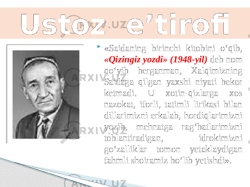  «Saidaning birinchi kitobini o‘qib, «Qizingiz yozdi» (1948-yil) deb nom qo‘yib berganman, Xalqimizning Saidaga qilgan yaxshi niyati bekor ketmadi. U xotin-qizlarga xos nazokat, iforli, tatimli lirikasi bilan dillarimizni erkalab, hordiqlarimizni yozib, mehnatga rag‘batlarimizni toblantiradigan, idrokimizni go‘zalliklar tomon yetaklaydigan fahmli shoiramiz bo‘lib yetishdi». Ustoz e’tirofi 