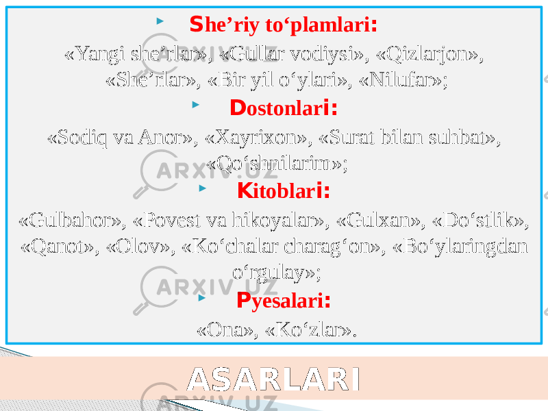  S he’riy to‘plamlari : «Yangi she’rlar», «Gullar vodiysi», «Qizlarjon», «She’rlar», «Bir yil o‘ylari», «Nilufar»;  D ostonlar i: «Sodiq va Anor», «Xayrixon», «Surat bilan suhbat», «Qo‘shnilarim»;  K itoblar i: «Gulbahor», «Povest va hikoyalar», «Gulxan», «Do‘stlik», «Qanot», «Olov», «Ko‘chalar charag‘on», «Bo‘ylaringdan o‘rgulay»;  P yesalari : «Ona», «Ko‘zlar». ASARLARI 