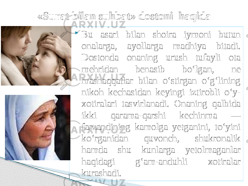  Bu asari bilan shoira iymoni butun onalarga, ayollarga madhiya bitadi. Dostonda onaning urush tufayli ota mehridan benasib bo‘lgan, ne mashaqqatlar bilan o‘stirgan o‘g‘lining nikoh kechasidan keyingi iztirobli o‘y- xotiralari tasvirlanadi. Onaning qalbida ikki qarama-qarshi kechinma — farzandining kamolga yetganini, to‘yini ko‘rganidan quvonch, shukronalik hamda shu kunlarga yetolmaganlar haqidagi g‘am-anduhli xotiralar kurashadi.«Surat bilan suhbat» dostoni haqida 