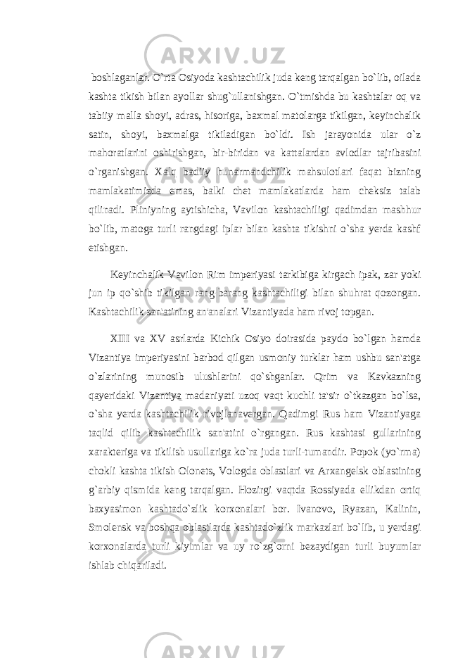  boshlaganlar. O`rta Osiyoda kashtachilik juda keng tarqalgan bo`lib, oilada kashta tikish bilan ayollar shug`ullanishgan. O`tmishda bu kashtalar oq va tabiiy malla shoyi, adras, hisoriga, baxmal matolarga tikilgan, keyinchalik satin, shoyi, baxmalga tikiladigan bo`ldi. Ish jarayonida ular o`z mahoratlarini oshirishgan, bir-biridan va kattalardan avlodlar tajribasini o`rganishgan. Xalq badiiy hunarmandchilik mahsulotlari faqat bizning mamlakatimizda emas, balki chet mamlakatlarda ham cheksiz talab qilinadi. Pliniyning aytishicha, Vavilon kashtachiligi qadimdan mashhur bo`lib, matoga turli rangdagi iplar bilan kashta tikishni o`sha yerda kashf etishgan. Keyinchalik Vavilon Rim imperiyasi tarkibiga kirgach ipak, zar yoki jun ip qo`shib tikilgan rang-barang kashtachiligi bilan shuhrat qozongan. Kashtachilik san&#39;atining an&#39;analari Vizantiyada ham rivoj topgan. XIII va XV asrlarda Kichik Osiyo doirasida paydo bo`lgan hamda Vizantiya imperiyasini barbod qilgan usmoniy turklar ham ushbu san&#39;atga o`zlarining munosib ulushlarini qo`shganlar. Qrim va Kavkazning qayeridaki Vizantiya madaniyati uzoq vaqt kuchli ta&#39;sir o`tkazgan bo`lsa, o`sha yerda kashtachilik rivojlanavergan. Qadimgi Rus ham Vizantiyaga taqlid qilib kashtachilik san&#39;atini o`rgangan. Rus kashtasi gullarining xarakteriga va tikilish usullariga ko`ra juda turli-tumandir. Popok (yo`rma) chokli kashta tikish Olonets, Vologda oblastlari va Arxangelsk oblastining g`arbiy qismida keng tarqalgan. Hozirgi vaqtda Rossiyada ellikdan ortiq baxyasimon kashtado`zlik korxonalari bor. Ivanovo, Ryazan, Kalinin, Smolensk va boshqa oblastlarda kashtado`zlik markazlari bo`lib, u yerdagi korxonalarda turli kiyimlar va uy ro`zg`orni bezaydigan turli buyumlar ishlab chiqariladi. 