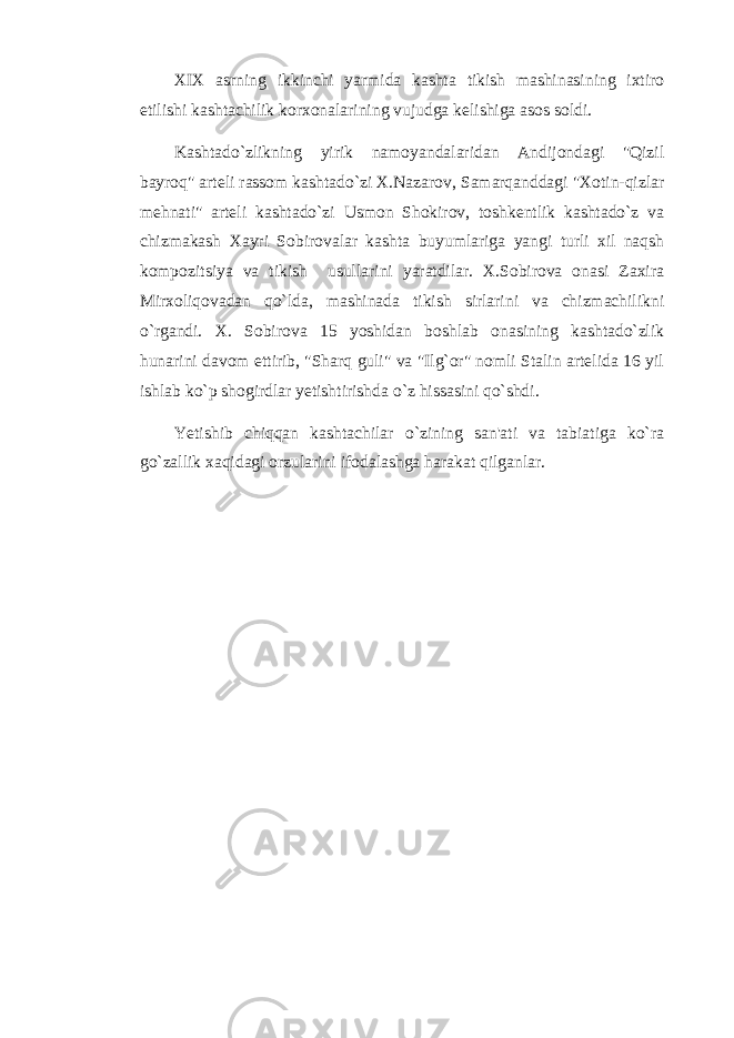 XIX asrning ikkinchi yarmida kashta tikish mashinasining ixtiro etilishi kashtachilik korxonalarining vujudga kelishiga asos soldi. Kashtado`zlikning yirik namoyandalaridan Andijondagi &#34;Qizil bayroq&#34; arteli rassom kashtado`zi X.Nazarov, Samarqanddagi &#34;Xotin-qizlar mehnati&#34; arteli kashtado`zi Usmon Shokirov, toshkentlik kashtado`z va chizmakash Xayri Sobirovalar kashta buyumlariga yangi turli xil naqsh kompozitsiya va tikish usullarini yaratdilar. X.Sobirova onasi Zaxira Mirxoliqovadan qo`lda, mashinada tikish sirlarini va chizmachilikni o`rgandi. X. Sobirova 15 yoshidan boshlab onasining kashtado`zlik hunarini davom ettirib, &#34;Sharq guli&#34; va &#34;Ilg`or&#34; nomli Stalin artelida 16 yil ishlab ko`p shogirdlar yetishtirishda o`z hissasini qo`shdi. Yetishib chiqqan kashtachilar o`zining san&#39;ati va tabiatiga ko`ra go`zallik xaqidagi orzularini ifodalashga harakat qilganlar. 