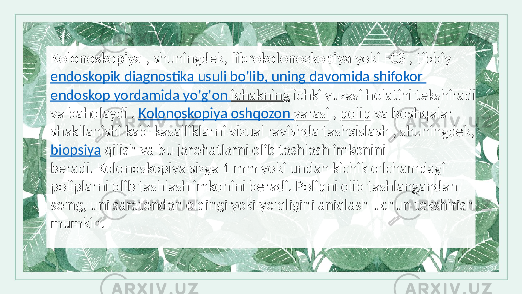 Kolonoskopiya , shuningdek, fibrokolonoskopiya yoki FCS , tibbiy endoskopik diagnostika usuli bo&#39;lib , uning davomida shifokor endoskop yordamida yo&#39;g&#39;on ichakning ichki yuzasi holatini tekshiradi va baholaydi . Kolonoskopiya oshqozon yarasi , polip va boshqalar shakllanishi kabi kasalliklarni vizual ravishda tashxislash , shuningdek, biopsiya qilish va bu jarohatlarni olib tashlash imkonini beradi. Kolonoskopiya sizga 1 mm yoki undan kichik o&#39;lchamdagi poliplarni olib tashlash imkonini beradi. Polipni olib tashlangandan so&#39;ng, uni saratondan oldingi yoki yo&#39;qligini aniqlash uchun tekshirish mumkin. 