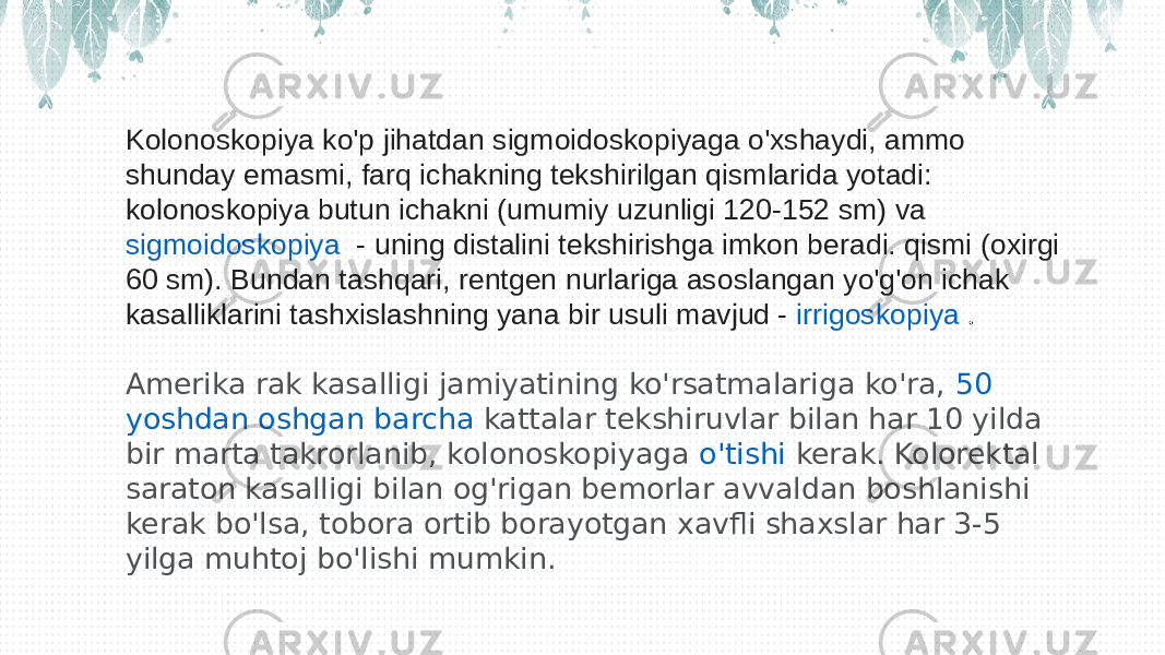 Kolonoskopiya ko&#39;p jihatdan sigmoidoskopiyaga o&#39;xshaydi, ammo shunday emasmi, farq ichakning tekshirilgan qismlarida yotadi: kolonoskopiya butun ichakni (umumiy uzunligi 120-152 sm) va  sigmoidoskopiya   - uning distalini tekshirishga imkon beradi. qismi (oxirgi 60 sm). Bundan tashqari, rentgen nurlariga asoslangan yo&#39;g&#39;on ichak kasalliklarini tashxislashning yana bir usuli mavjud -  irrigoskopiya   . Amerika rak kasalligi jamiyatining ko&#39;rsatmalariga ko&#39;ra,  50 yoshdan oshgan barcha kattalar  tekshiruvlar bilan har 10 yilda bir marta takrorlanib, kolonoskopiyaga  o&#39;tishi  kerak. Kolorektal saraton kasalligi bilan og&#39;rigan bemorlar avvaldan boshlanishi kerak bo&#39;lsa, tobora ortib borayotgan xavfli shaxslar har 3-5 yilga muhtoj bo&#39;lishi mumkin. 