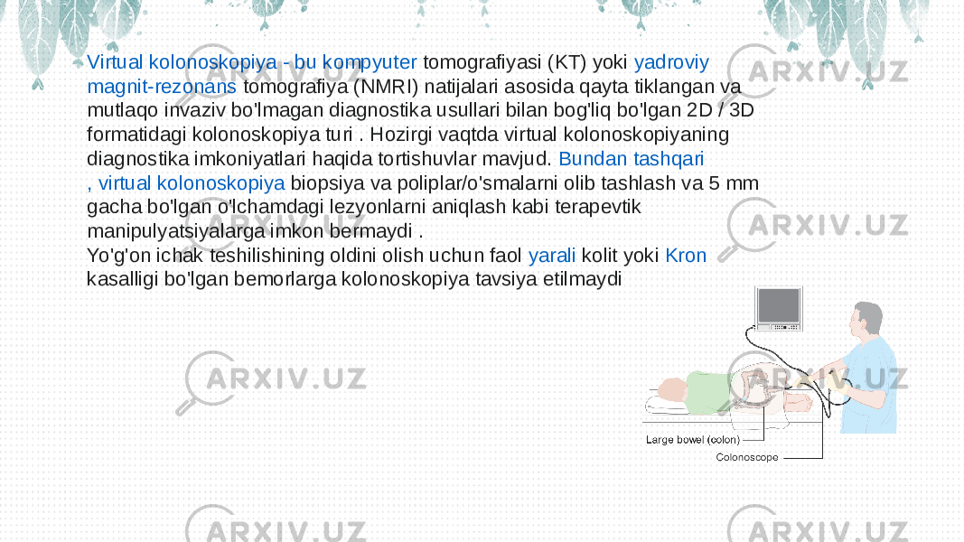 Virtual kolonoskopiya - bu kompyuter tomografiyasi  (KT) yoki  yadroviy magnit-rezonans tomografiya  (NMRI) natijalari asosida qayta tiklangan va mutlaqo invaziv bo&#39;lmagan diagnostika usullari bilan bog&#39;liq bo&#39;lgan 2D / 3D formatidagi kolonoskopiya turi . Hozirgi vaqtda virtual kolonoskopiyaning diagnostika imkoniyatlari haqida tortishuvlar mavjud.  Bundan tashqari , virtual kolonoskopiya biopsiya  va poliplar/o&#39;smalarni olib tashlash va 5 mm gacha bo&#39;lgan o&#39;lchamdagi lezyonlarni aniqlash kabi terapevtik manipulyatsiyalarga imkon bermaydi . Yo&#39;g&#39;on ichak teshilishining oldini olish uchun faol  yarali kolit  yoki  Kron kasalligi  bo&#39;lgan bemorlarga kolonoskopiya tavsiya etilmaydi  