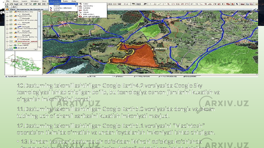 10.Dasturning takomillashtirilgan Google Earth4.2 versiyasida Google Sky texnologiyasi ishlab chiqilgan bo‘lib, bu texnologiya osmon jismlarini kuzatish va o‘rganish imkoniyatini beradi. 11.Dasturning takomillashtirilgan Google Earth5.0 versiyasida dengiz va okean tubining uch o‘lchamli xaritasini kuzatish imkoniyati mavjud. 12.Dasturning takomillashtirilgan Google Earth5.1 versiyasini “Macintosh” operatsion tizimida o‘rnatish va undan foydalanish imkoniyati ishlab chiqilgan. • 13.Bundan tashqari dasturda bir ob’ektdan ikkinchi ob’ektga ko‘chishda foydalanish mumkin bo‘lgan “aviasimulyator” asbobi ham ishlab chiqilgan. 