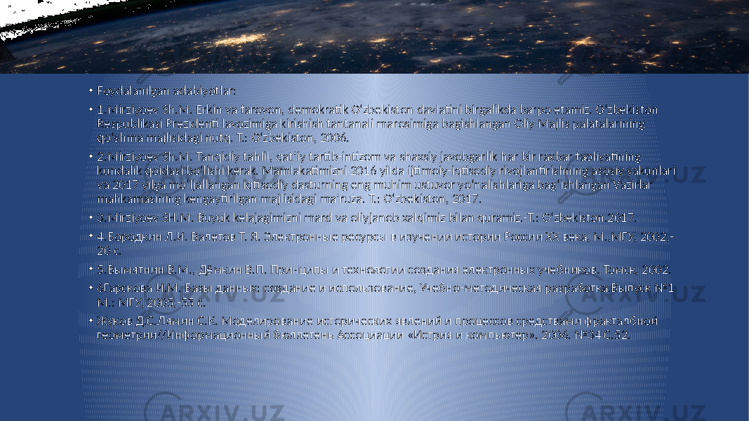 • Foydalanilgan adabiyotlar: • 1.Mirziyoev Sh.M. Erkin va farovon, demokratik O‘zbekiston davlatini birgalikda barpo etamiz. O‘zbekiston Respublikasi Prezidenti lavozimiga kirishish tantanali marosimiga bagishlangan Oliy Majlis palatalarining qo‘shma majlisidagi nutq. T.: O‘zbekiston, 2006. • 2.Mirziyoev Sh.M. Tanqidiy tahlil, qat’iy tartib-intizom va shaxsiy javobgarlik har bir raxbar faoliyatining kundalik qoidasi bo‘lishi kerak. Mamlakatimizni 2016 yilda ijtimoiy-iqtisodiy rivojlantirishning asosiy yakunlari va 2017 yilga mo‘ljallangan iqtisodiy dasturning eng muhim ustuvor yo‘nalishlariga bag‘ishlangan Vazirlar mahkamasining kengaytirilgan majlisidagi ma’ruza. T.: O‘zbekiston, 2017. • 3.Mirziyoev SH.M. Buyuk kelajagimizni mard va oliyjanob xalqimiz bilan quramiz.-T.: O‘zbekiston.2017. • 4.Бородкин Л.И. Валетов Т. Я. Электронные ресурсы в изучении истории России XX века, М.,МГУ, 2002,- 20 с. • 5.Вымятнин В.М., Дёмкин В.П. Принципы и технологии создания электронных учебников. Томск, 2002. • 6Гарскова И.М. Базы данных: создание и использование, Учебно-методическая разработка.Выпуск №1 М.: МГУ, 2005,-55 с. • Жуков Д.С.Лямин С.К. Моделирование исторических явлений и процессов средствами фракталбной геометрии//Информационный бюллетень Ассоциации «Истрия и компьютер». 2006. №34 С.52. 