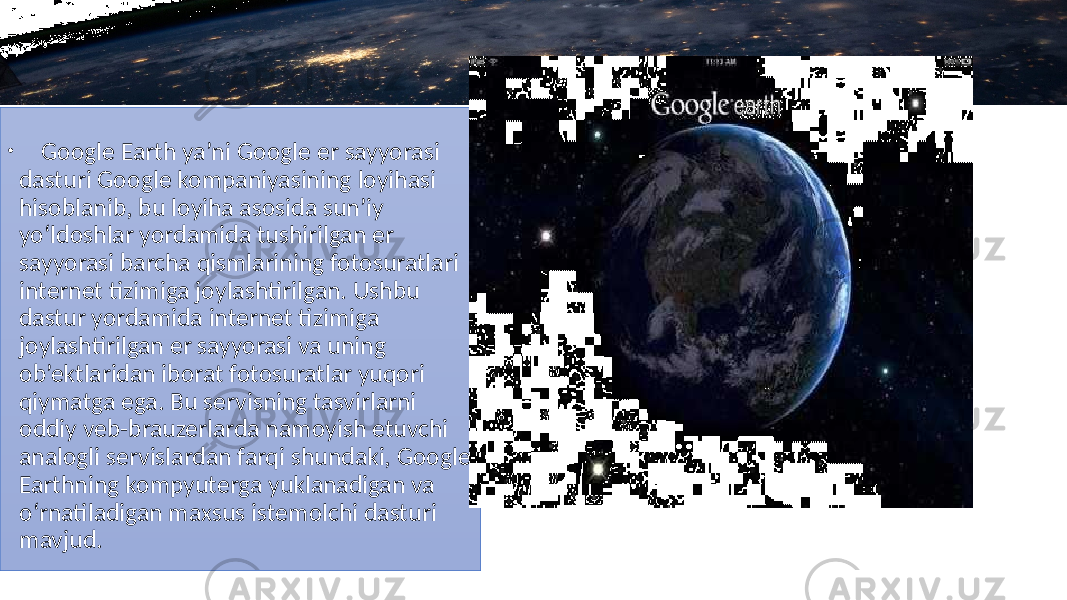 • Google Earth ya’ni Google er sayyorasi dasturi Google kompaniyasining loyihasi hisoblanib, bu loyiha asosida sun’iy yo‘ldoshlar yordamida tushirilgan er sayyorasi barcha qismlarining fotosuratlari internet tizimiga joylashtirilgan. Ushbu dastur yordamida internet tizimiga joylashtirilgan er sayyorasi va uning ob’ektlaridan iborat fotosuratlar yuqori qiymatga ega. Bu servisning tasvirlarni oddiy veb-brauzerlarda namoyish etuvchi analogli servislardan farqi shundaki, Google Earthning kompyuterga yuklanadigan va o‘rnatiladigan maxsus istemolchi dasturi mavjud. 