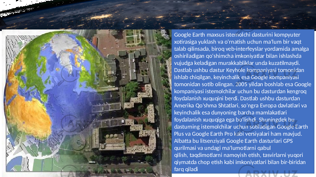 Google Earth maxsus istemolchi dasturini kompyuter xotirasiga yuklash va o‘rnatish uchun ma’lum bir vaqt talab qilinsada, biroq veb-interfeyslar yordamida amalga oshiriladigan qo‘shimcha imkoniyatlar bilan ishlashda vujudga keladigan murakkabliklar unda kuzatilmaydi. Dastlab ushbu dastur Keyhole kompaniyasi tomonidan ishlab chiqilgan, keyinchalik esa Google kompaniyasi tomonidan sotib olingan. 2005 yildan boshlab esa Google kompaniyasi istemolchilar uchun bu dasturdan kengroq foydalanish xuquqini berdi. Dastlab ushbu dasturdan Amerika Qo‘shma Shtatlari, so‘ngra Evropa davlatlari va keyinchalik esa dunyoning barcha mamlakatlari foydalanish xuquqiga ega bo‘lishdi. Shuningdek bu dasturning istemolchilar uchun sotiladigan Google Earth Plus va Google Earth Pro kabi versiyalari ham mavjud. Albatta bu litsenziyali Google Earth dasturlari GPS qurilmasi va undagi ma’lumotlarni qabul qilish, taqdimotlarni namoyish etish, tasvirlarni yuqori qiymatda chop etish kabi imkoniyatlari bilan bir-biridan farq qiladi 