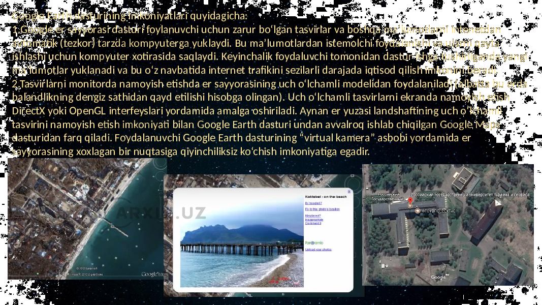 Google Earth dasturining imkoniyatlari quyidagicha: 1.Google er sayyorasi dasturi foylanuvchi uchun zarur bo‘lgan tasvirlar va boshqa ma’lumotlarni intenetdan avtomatik (tezkor) tarzda kompyuterga yuklaydi. Bu ma’lumotlardan istemolchi foydalanishi va ularni qayta ishlashi uchun kompyuter xotirasida saqlaydi. Keyinchalik foydaluvchi tomonidan dastur ishga tushirilganda yangi ma’lumotlar yuklanadi va bu o‘z navbatida internet trafikini sezilarli darajada iqtisod qilish imkonini beradi. 2.Tasvirlarni monitorda namoyish etishda er sayyorasining uch o‘lchamli modelidan foydalaniladi (albatta bu erda balandlikning dengiz sathidan qayd etilishi hisobga olingan). Uch o‘lchamli tasvirlarni ekranda namoyish etish DirectX yoki OpenGL interfeyslari yordamida amalga oshiriladi. Aynan er yuzasi landshaftining uch o‘lchamli tasvirini namoyish etish imkoniyati bilan Google Earth dasturi undan avvalroq ishlab chiqilgan Google Maps dasturidan farq qiladi. Foydalanuvchi Google Earth dasturining “virtual kamera” asbobi yordamida er sayyorasining xoxlagan bir nuqtasiga qiyinchiliksiz ko‘chish imkoniyatiga egadir. 